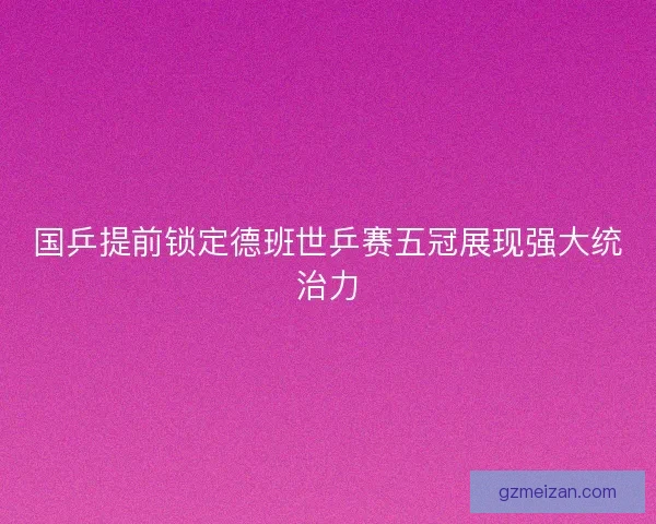 国乒提前锁定德班世乒赛五冠展现强大统治力