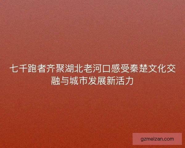 七千跑者齐聚湖北老河口感受秦楚文化交融与城市发展新活力