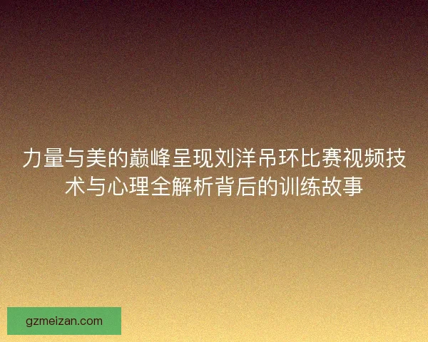 力量与美的巅峰呈现刘洋吊环比赛视频技术与心理全解析背后的训练故事