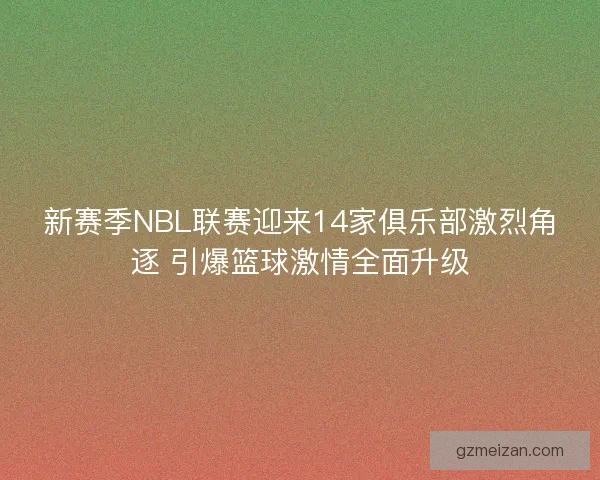 新赛季NBL联赛迎来14家俱乐部激烈角逐 引爆篮球激情全面升级