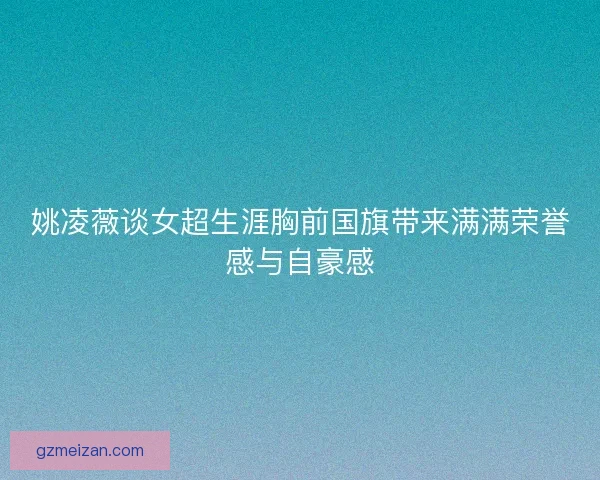 姚凌薇谈女超生涯胸前国旗带来满满荣誉感与自豪感